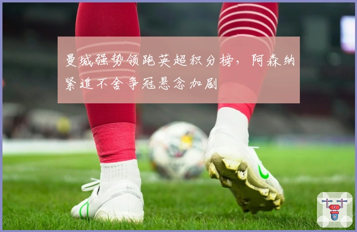 曼城强势领跑英超积分榜，阿森纳紧追不舍争冠悬念加剧