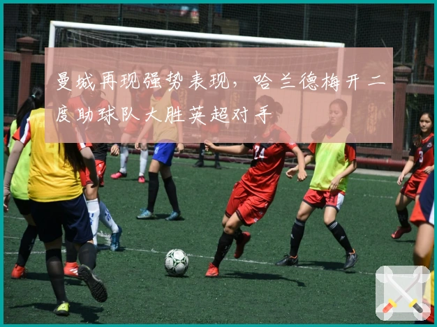 曼城再现强势表现，哈兰德梅开二度助球队大胜英超对手