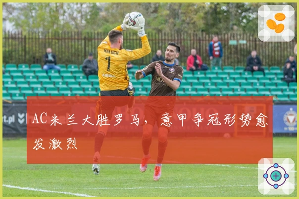 AC米兰大胜罗马,意甲争冠形势愈发激烈
