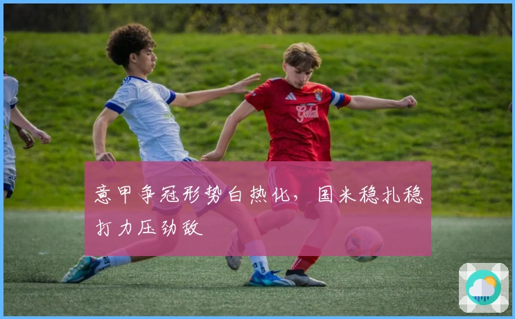 意甲争冠形势白热化,国米稳扎稳打力压劲敌