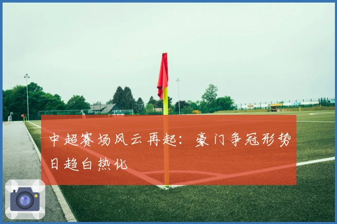 中超赛场风云再起：豪门争冠形势日趋白热化