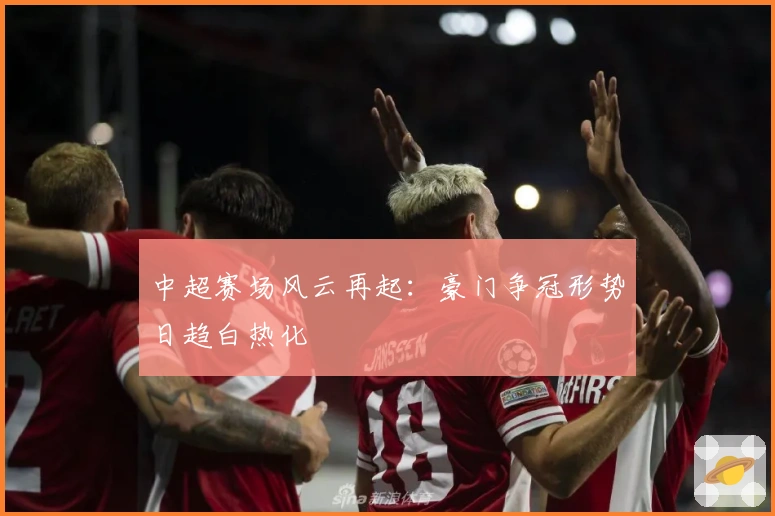 中超赛场风云再起：豪门争冠形势日趋白热化