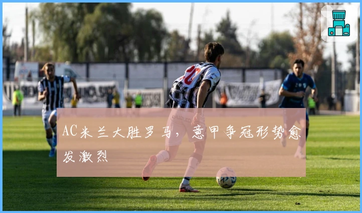 AC米兰大胜罗马，意甲争冠形势愈发激烈