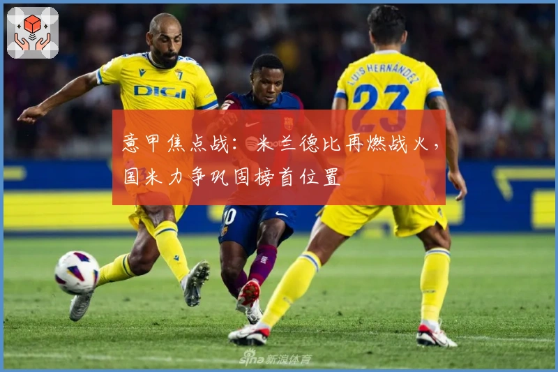 意甲焦点战：米兰德比再燃战火，国米力争巩固榜首位置