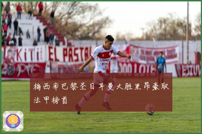 梅西率巴黎圣日耳曼大胜里昂豪取法甲榜首